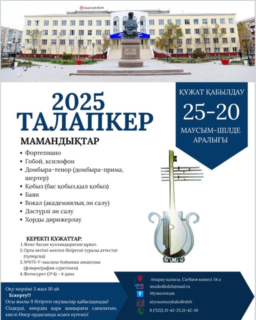 "中 AsiaCredt Bank КУЖАТ КАБЫЛДАУ 25-20 МАУСЫМ-ШЛДе -ШЛДЕ АРАЛЫГЫ 2025 ТАЛАПкЕР МАМАНДЫКТАР ·Фортепиано Гобой, ксилофон Домбыра-тенор (домбыра-прима, (домбыра шертер) Кобыз (бас кобыз,кыл кобыз) Баян Вокал (академиялык эн салу) Дастурл эн салу Хорды дирижерлау ΚΕΡΕКТ! КУЖАТТАР: 1.Жске басын куаландыратын кужат. 2.0рта мкеп 6iripreHi туралы туральаттестат аттестат 3.075-У-нысань бойынша аныктама (флюрография cypeTiMeH) 4,Фотосурет (3*4) 4 дана жыл ถส ай Оку мерз. Ескерту!! Осы Жылы бίтίргε окушылар кабылданады:! Сиздердί, онердиц кара шацыраеы сапалатын, килί Онер ордасында асыга кутеми! Аопираукалмисм,салтбаевкатес: Атырау каласы, атбаев кшес 54а Атыраукаласы, muzkolledzh@mail.ru ru Музколледж f atyraumuzykakolledzh 8(7122)21-42-35,21-42-26 1-42-35,21 8(7122)" мәтіні кескіні болуы мүмкін